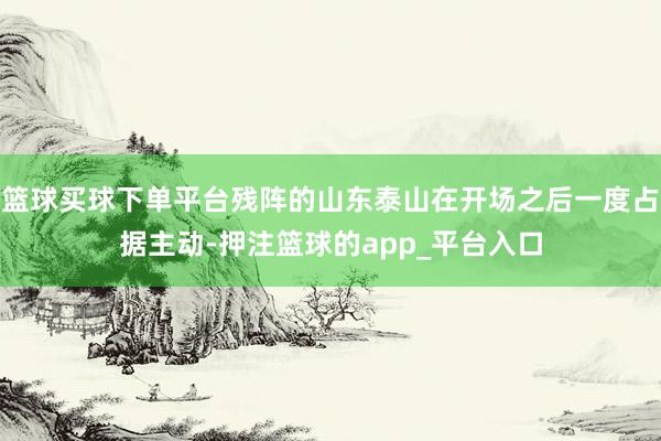 篮球买球下单平台残阵的山东泰山在开场之后一度占据主动-押注篮球的app_平台入口