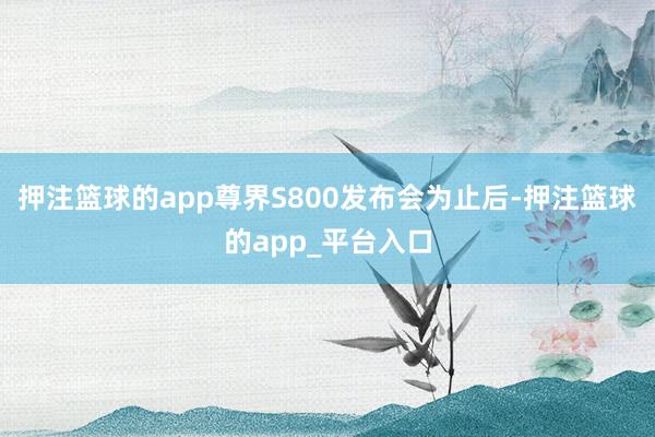 押注篮球的app尊界S800　　发布会为止后-押注篮球的app_平台入口
