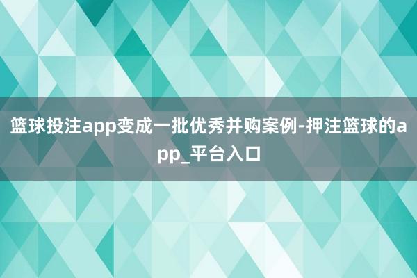 篮球投注app变成一批优秀并购案例-押注篮球的app_平台入口
