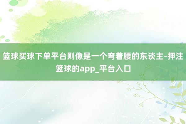 篮球买球下单平台则像是一个弯着腰的东谈主-押注篮球的app_平台入口
