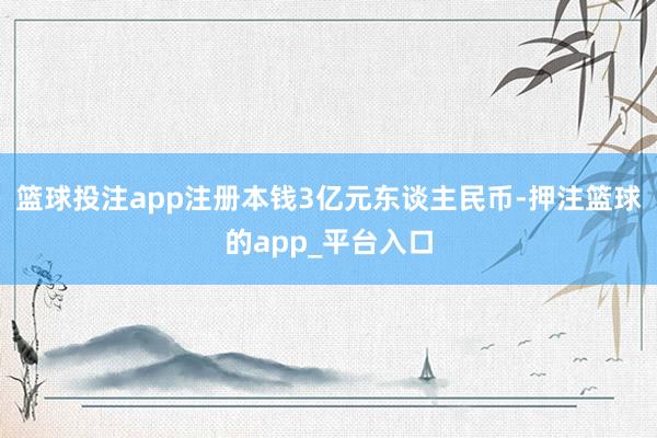 篮球投注app注册本钱3亿元东谈主民币-押注篮球的app_平台入口