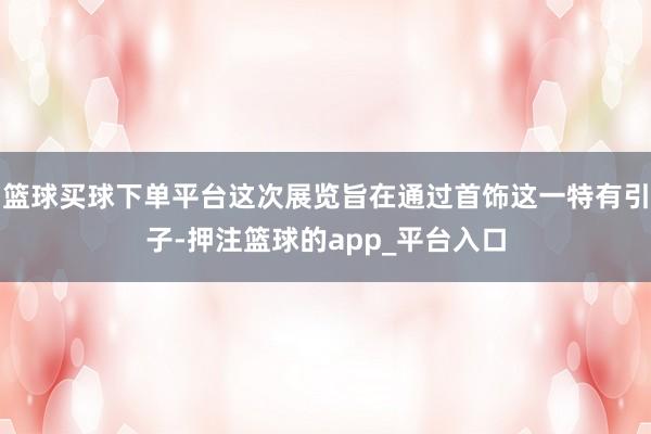 篮球买球下单平台这次展览旨在通过首饰这一特有引子-押注篮球的app_平台入口