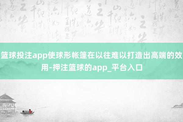 篮球投注app使球形帐篷在以往难以打造出高端的效用-押注篮球的app_平台入口
