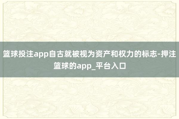 篮球投注app自古就被视为资产和权力的标志-押注篮球的app_平台入口