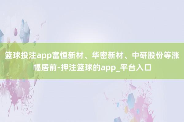 篮球投注app富恒新材、华密新材、中研股份等涨幅居前-押注篮球的app_平台入口