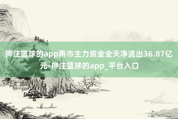 押注篮球的app两市主力资金全天净流出36.87亿元-押注篮球的app_平台入口