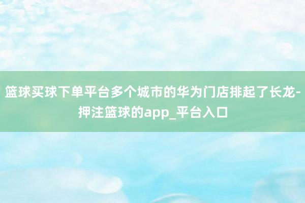 篮球买球下单平台多个城市的华为门店排起了长龙-押注篮球的app_平台入口