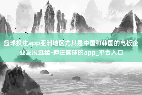 篮球投注app亚洲地区尤其是中国和韩国的电板企业发展迅猛-押注篮球的app_平台入口