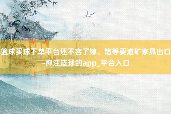 篮球买球下单平台还不容了镓、锗等要道矿家具出口-押注篮球的app_平台入口