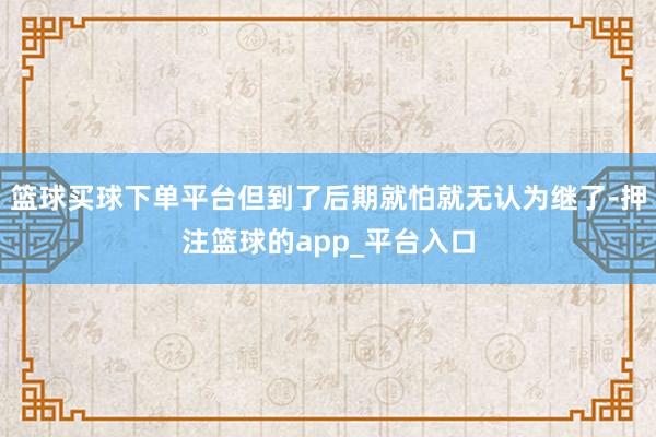 篮球买球下单平台但到了后期就怕就无认为继了-押注篮球的app_平台入口