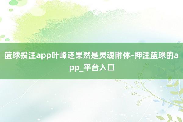 篮球投注app叶峰还果然是灵魂附体-押注篮球的app_平台入口