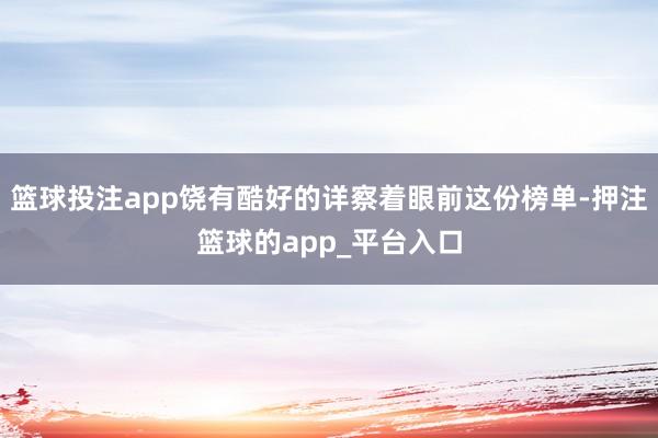 篮球投注app饶有酷好的详察着眼前这份榜单-押注篮球的app_平台入口