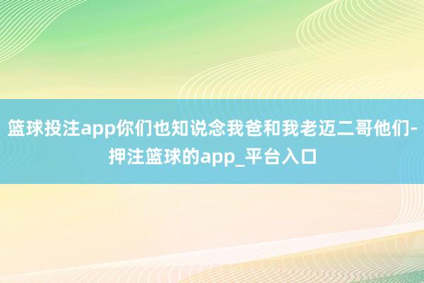 篮球投注app你们也知说念我爸和我老迈二哥他们-押注篮球的app_平台入口