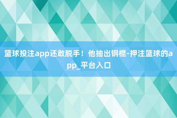 篮球投注app还敢脱手！他抽出钢棍-押注篮球的app_平台入口