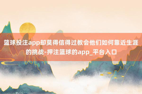 篮球投注app却莫得信得过教会他们如何靠近生涯的挑战-押注篮球的app_平台入口