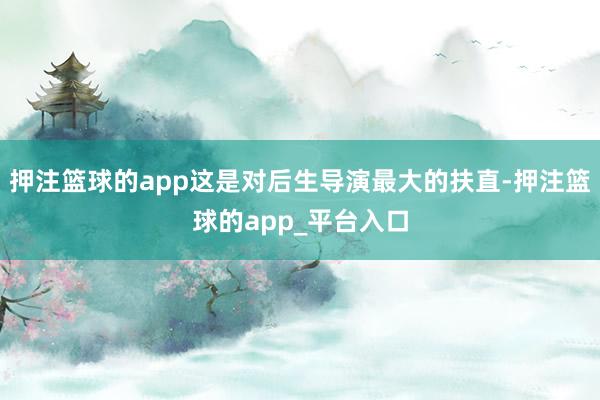 押注篮球的app这是对后生导演最大的扶直-押注篮球的app_平台入口