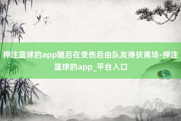 押注篮球的app随后在受伤后由队友搀扶离场-押注篮球的app_平台入口