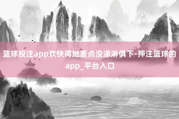 篮球投注app欢快得她差点没涕淋俱下-押注篮球的app_平台入口