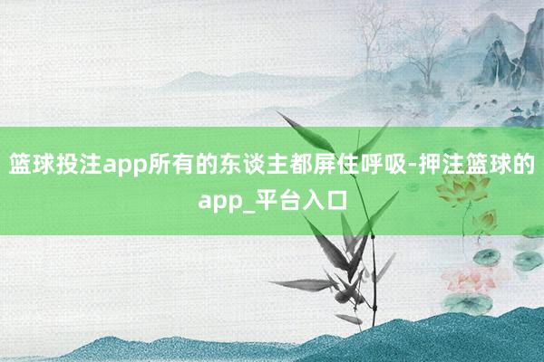 篮球投注app所有的东谈主都屏住呼吸-押注篮球的app_平台入口