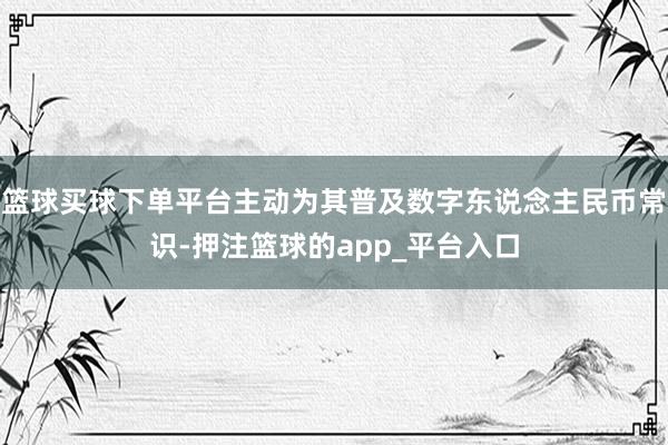 篮球买球下单平台主动为其普及数字东说念主民币常识-押注篮球的app_平台入口