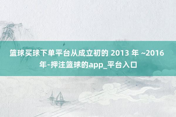 篮球买球下单平台从成立初的 2013 年 ~2016 年-押注篮球的app_平台入口