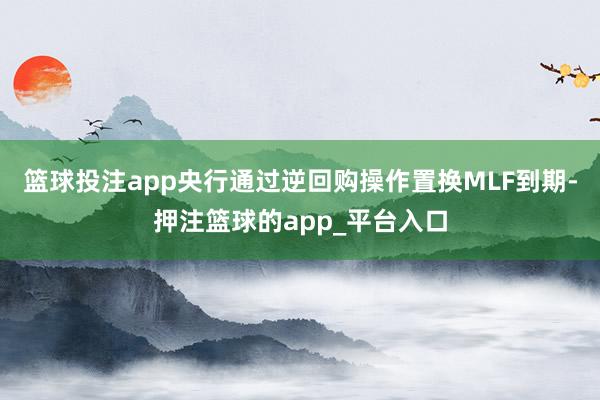 篮球投注app央行通过逆回购操作置换MLF到期-押注篮球的app_平台入口