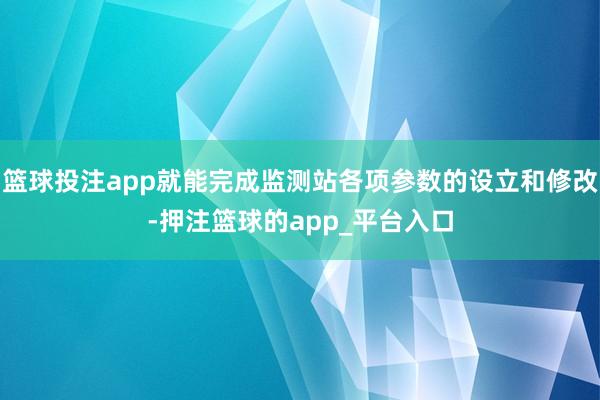 篮球投注app就能完成监测站各项参数的设立和修改-押注篮球的app_平台入口