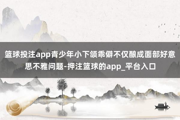 篮球投注app青少年小下颌乖僻不仅酿成面部好意思不雅问题-押注篮球的app_平台入口