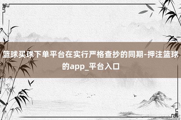 篮球买球下单平台在实行严格查抄的同期-押注篮球的app_平台入口