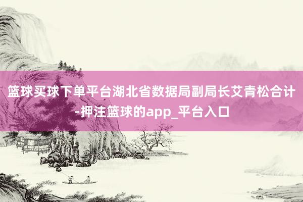 篮球买球下单平台　　湖北省数据局副局长艾青松合计-押注篮球的app_平台入口