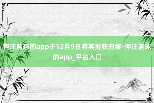 押注篮球的app于12月9日将其握获归案-押注篮球的app_平台入口