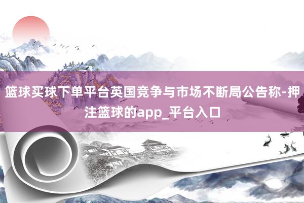 篮球买球下单平台英国竞争与市场不断局公告称-押注篮球的app_平台入口