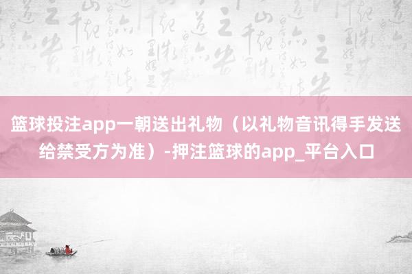 篮球投注app一朝送出礼物（以礼物音讯得手发送给禁受方为准）-押注篮球的app_平台入口