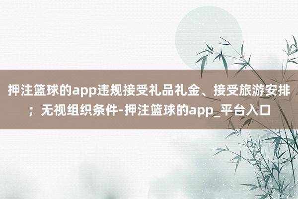 押注篮球的app违规接受礼品礼金、接受旅游安排；无视组织条件-押注篮球的app_平台入口
