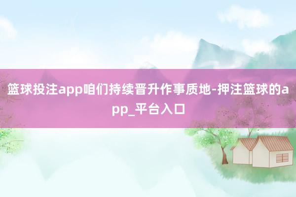 篮球投注app咱们持续晋升作事质地-押注篮球的app_平台入口