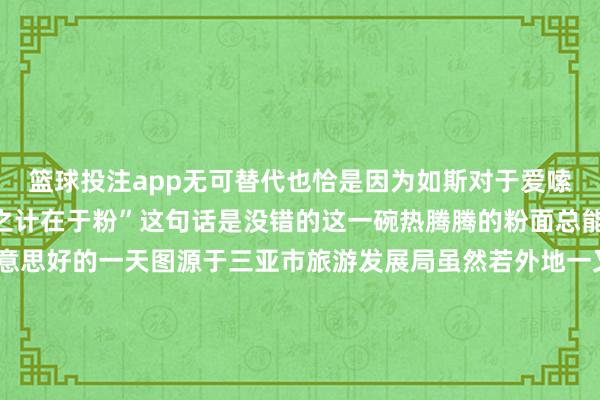 篮球投注app无可替代也恰是因为如斯对于爱嗦粉的海南仔来说“一日之计在于粉”这句话是没错的这一碗热腾腾的粉面总能开启海南东说念主好意思好的一天图源于三亚市旅游发展局虽然若外地一又友有契机来到海南嗦粉一定能掀开“粉界”的新大门况兼在琳琅满筹划海南米粉中找到我方满意的那一碗～当天互动 看到这里你是不是可馋可馋？快来评述区聊聊你心中海南“粉宇宙”哪家强？起头：海南发布抽象南海网、南国皆市报、三亚市旅游发