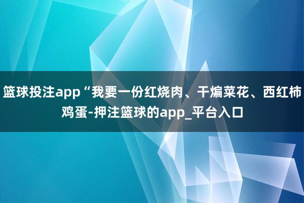 篮球投注app“我要一份红烧肉、干煸菜花、西红柿鸡蛋-押注篮球的app_平台入口