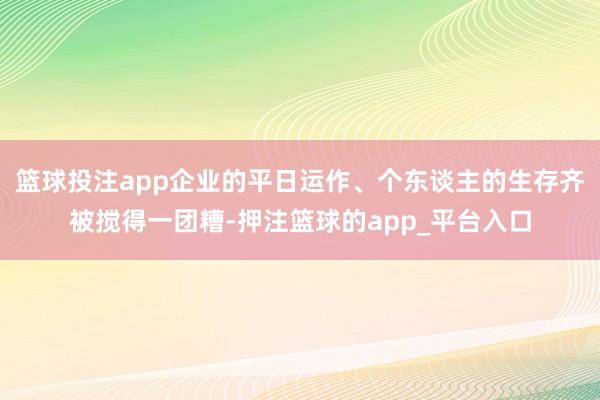 篮球投注app企业的平日运作、个东谈主的生存齐被搅得一团糟-押注篮球的app_平台入口