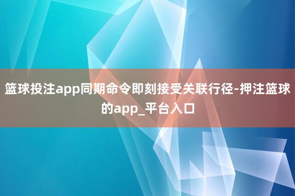 篮球投注app同期命令即刻接受关联行径-押注篮球的app_平台入口