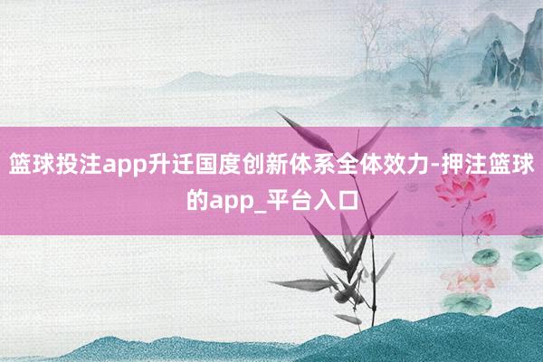 篮球投注app升迁国度创新体系全体效力-押注篮球的app_平台入口