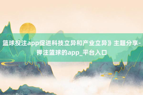 篮球投注app促进科技立异和产业立异》主题分享-押注篮球的app_平台入口