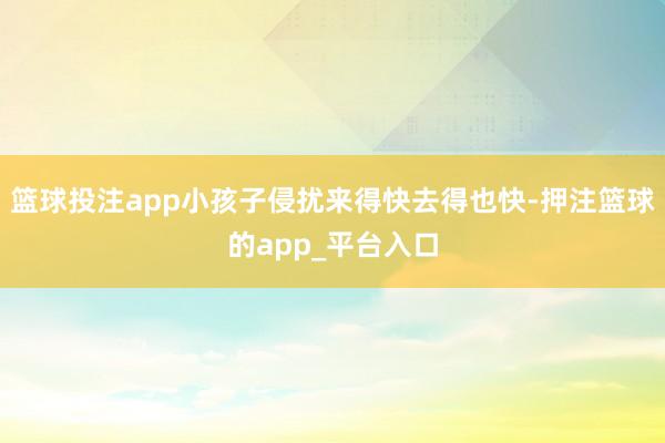 篮球投注app小孩子侵扰来得快去得也快-押注篮球的app_平台入口
