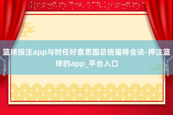 篮球投注app与时任好意思国总统福特会谈-押注篮球的app_平台入口