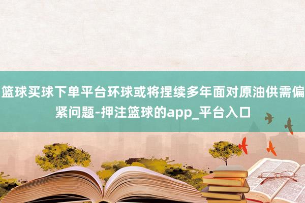 篮球买球下单平台环球或将捏续多年面对原油供需偏紧问题-押注篮球的app_平台入口