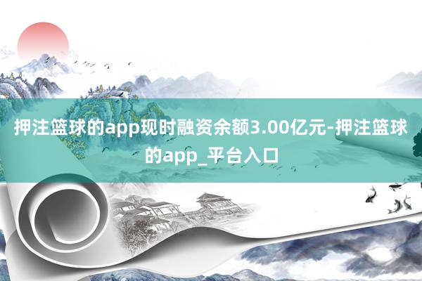 押注篮球的app现时融资余额3.00亿元-押注篮球的app_平台入口