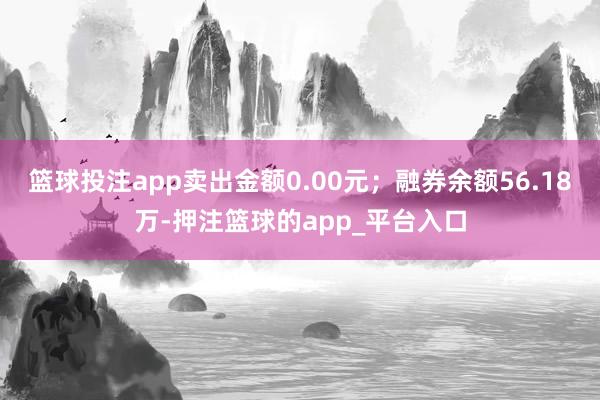 篮球投注app卖出金额0.00元；融券余额56.18万-押注篮球的app_平台入口