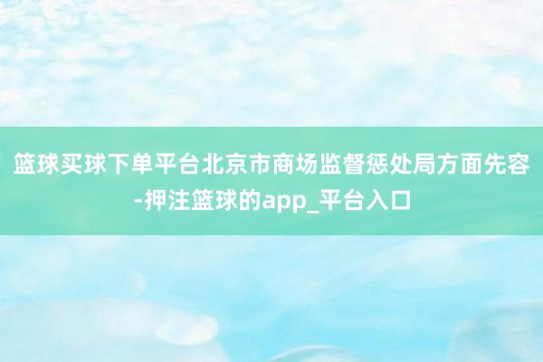 篮球买球下单平台　　北京市商场监督惩处局方面先容-押注篮球的app_平台入口