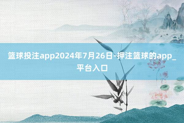 篮球投注app2024年7月26日-押注篮球的app_平台入口