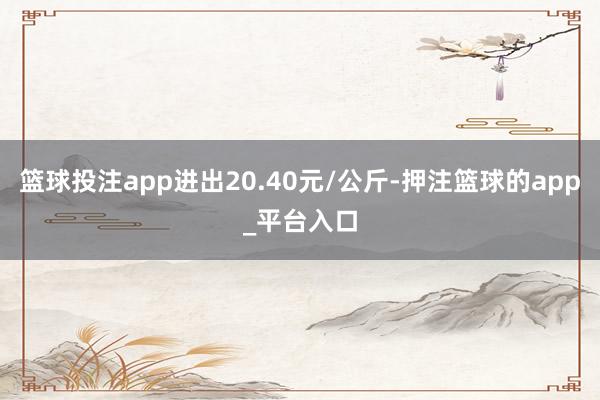 篮球投注app进出20.40元/公斤-押注篮球的app_平台入口