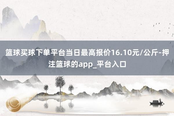 篮球买球下单平台当日最高报价16.10元/公斤-押注篮球的app_平台入口